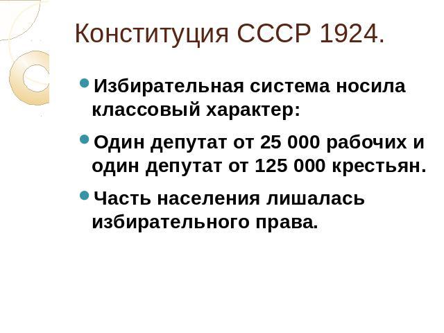Конституция СССР 1924. Избирательная система носила классовый характер: Один депутат от 25 000 рабочих и один депутат от 125 000 крестьян. Часть населения лишалась избирательного права.