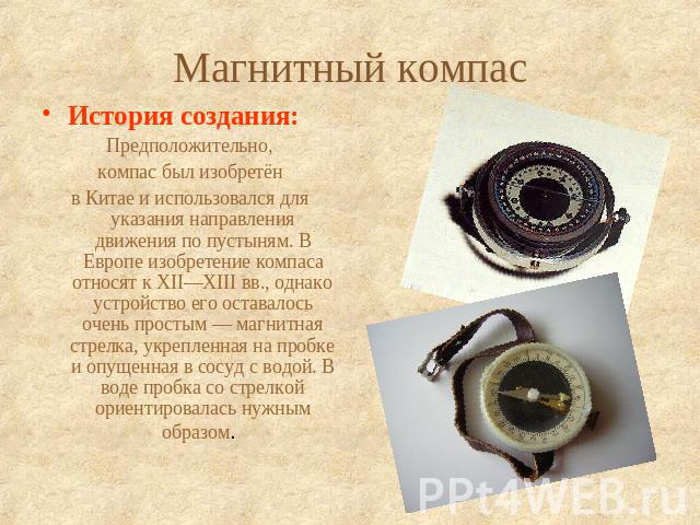 Магнитный компас История создания: Предположительно, компас был изобретён в Китае и использовался для указания направления движения по пустыням. В Европе изобретение компаса относят к XII—XIII вв., однако устройство его оставалось очень простым …