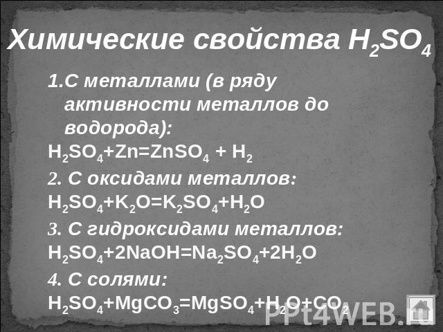 Химические свойства H2SO4 С металлами (в ряду активности металлов до водорода): H2SO4+Zn=ZnSO4 + H2 2. С оксидами металлов: H2SO4+K2O=K2SO4+H2O 3. С гидроксидами металлов: H2SO4+2NaOH=Na2SO4+2H2O 4. С солями: H2SO4+MgCO3=MgSO4+H2O+CO2