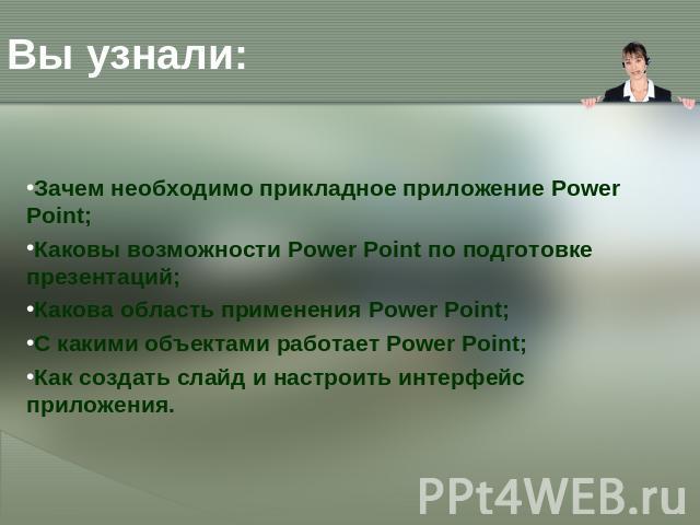 Вы узнали: Зачем необходимо прикладное приложение Power Point; Каковы возможности Power Point по подготовке презентаций; Какова область применения Power Point; С какими объектами работает Power Point; Как создать слайд и настроить интерфейс приложен…
