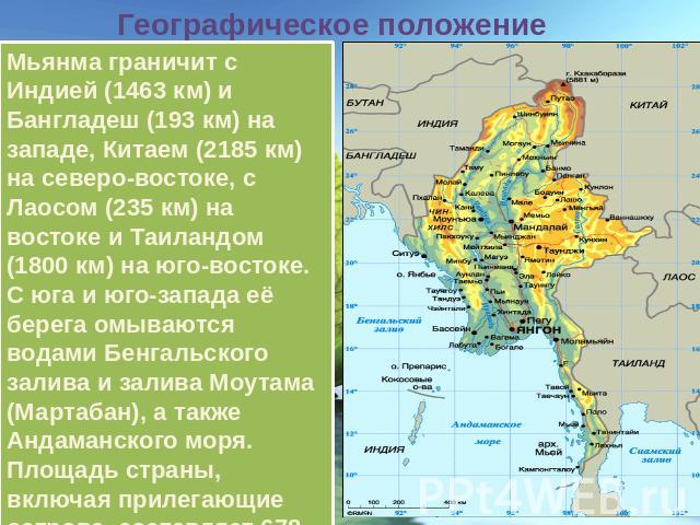 Географическое положение Мьянма граничит с Индией (1463 км) и Бангладеш (193 км) на западе, Китаем (2185 км) на северо-востоке, с Лаосом (235 км) на востоке и Таиландом (1800 км) на юго-востоке. С юга и юго-запада её берега омываются водами Бенгальс…