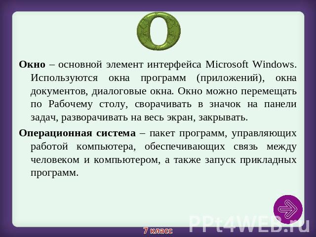 Окно – основной элемент интерфейса Microsoft Windows. Используются окна программ (приложений), окна документов, диалоговые окна. Окно можно перемещать по Рабочему столу, сворачивать в значок на панели задач, разворачивать на весь экран, закрывать.Ок…
