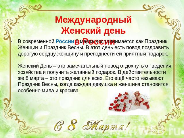 Международный Женский день в России В современной России 8 марта воспринимается как Праздник Женщин и Праздник Весны. В этот день есть повод поздравить дорогую сердцу женщину и преподнести ей приятный подарок. Женский День – это замечательный повод …