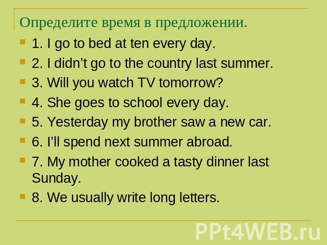 Определите время в предложении. 1. I go to bed at ten every day. 2. I didn’t go to the country last summer. 3. Will you watch TV tomorrow? 4. She goes to school every day. 5. Yesterday my brother saw a new car. 6. I’ll spend next summer abroad. 7. M…