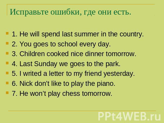 Исправьте ошибки, где они есть. 1. He will spend last summer in the country. 2. You goes to school every day. 3. Children cooked nice dinner tomorrow. 4. Last Sunday we goes to the park. 5. I writed a letter to my friend yesterday. 6. Nick don’t lik…
