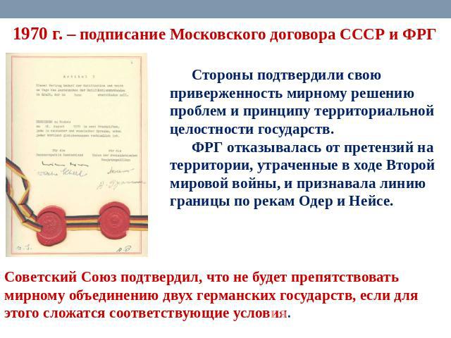 1970 г. – подписание Московского договора СССР и ФРГ Стороны подтвердили свою приверженность мирному решению проблем и принципу территориальной целостности государств. ФРГ отказывалась от претензий на территории, утраченные в ходе Второй мировой вой…