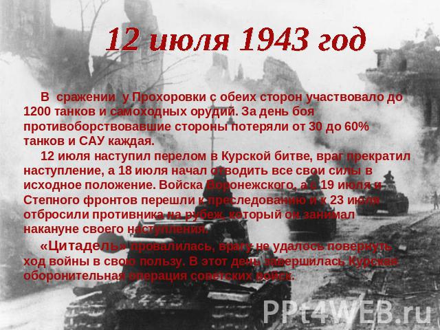 12 июля 1943 год В сражении у Прохоровки с обеих сторон участвовало до 1200 танков и самоходных орудий. За день боя противоборствовавшие стороны потеряли от 30 до 60% танков и САУ каждая. 12 июля наступил перелом в Курской битве, враг прекратил наст…