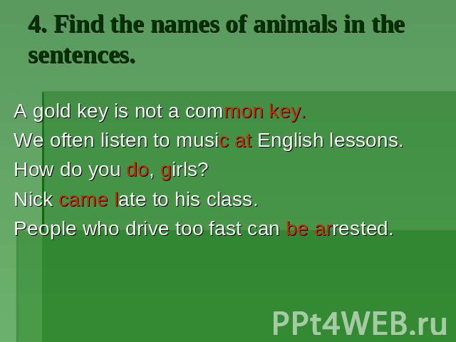 4. Find the names of animals in the sentences. A gold key is not a common key. We often listen to music at English lessons. How do you do, girls? Nick came late to his class. People who drive too fast can be arrested.
