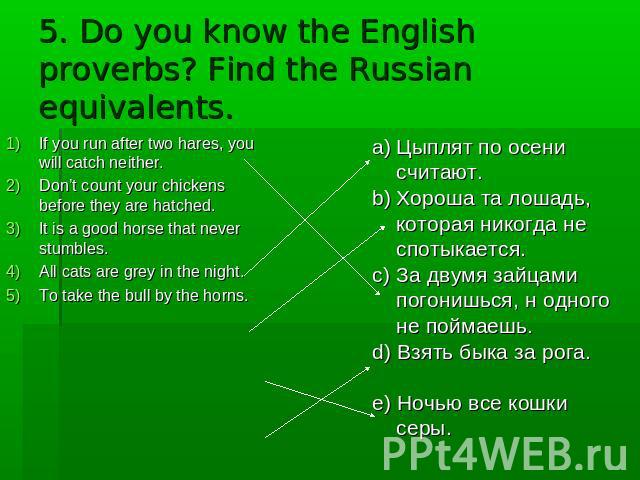 5. Do you know the English proverbs? Find the Russian equivalents. If you run after two hares, you will catch neither. Don’t count your chickens before they are hatched. It is a good horse that never stumbles. All cats are grey in the night. To take…