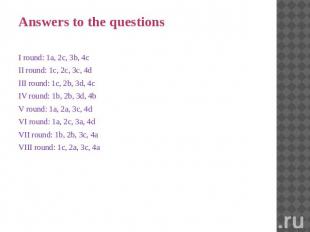Answers to the questions I round: 1a, 2c, 3b, 4c II round: 1c, 2c, 3c, 4d III ro