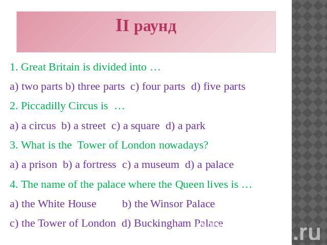 II раунд 1. Great Britain is divided into … a) two parts b) three parts c) four parts d) five parts 2. Piccadilly Circus is … a) a circus b) a street c) a square d) a park 3. What is the Tower of London nowadays? a) a prison b) a fortress c) a museu…