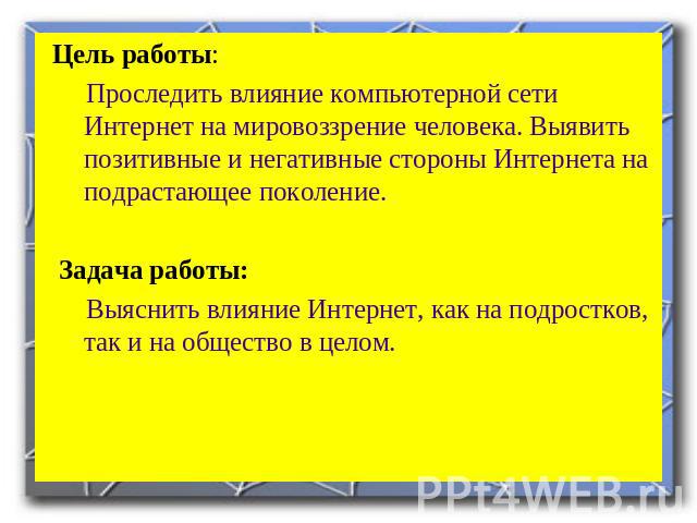 Цель работы: Проследить влияние компьютерной сети Интернет на мировоззрение человека. Выявить позитивные и негативные стороны Интернета на подрастающее поколение. Задача работы: Выяснить влияние Интернет, как на подростков, так и на общество в целом.