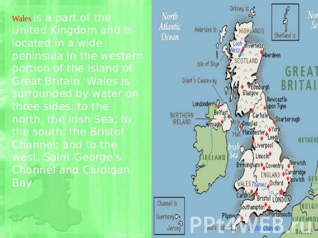 Wales is a part of the United Kingdom and is located in a wide peninsula in the western portion of the island of Great Britain. Wales is surrounded by water on three sides: to the north, the Irish Sea; to the south, the Bristol Channel; and to the w…