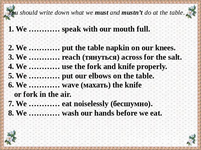 You should write down what we must and mustn’t do at the table.   1. We ………… speak with our mouth full. 2. We ………… put the table napkin on our knees. 3. We ………… reach (тянуться) across for the salt. 4. We ………… use the fork and knife properly. 5. We …