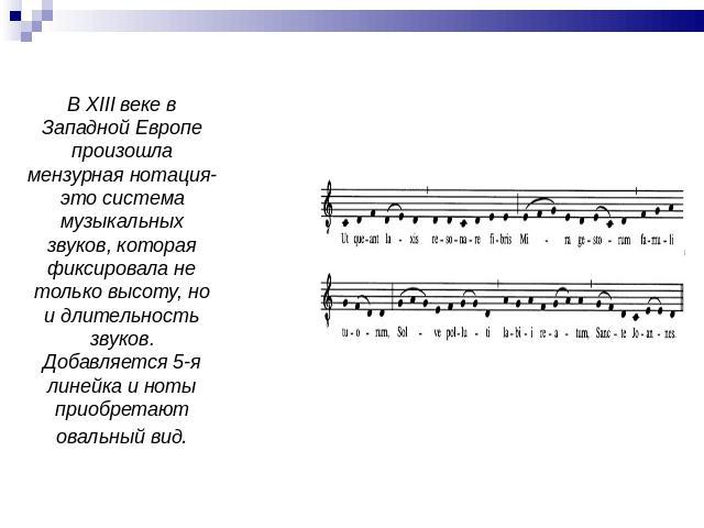 В XIII веке в Западной Европе произошла мензурная нотация-это система музыкальных звуков, которая фиксировала не только высоту, но и длительность звуков. Добавляется 5-я линейка и ноты приобретают овальный вид.