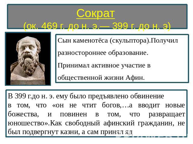 Сократ (ок. 469 г. до н. э.— 399 г. до н. э) Сын каменотёса (скульптора).Получил разностороннее образование. Принимал активное участие в общественной жизни Афин. В 399 г.до н. э. ему было предъявлено обвинение в том, что «он не чтит богов,…а вводит …