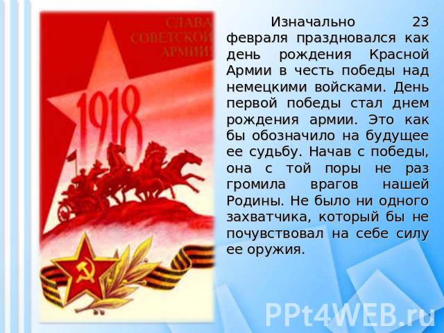 Изначально 23 февраля праздновался как день рождения Красной Армии в честь победы над немецкими войсками. День первой победы стал днем рождения армии. Это как бы обозначило на будущее ее судьбу. Начав с победы, она с той поры не раз громила врагов н…