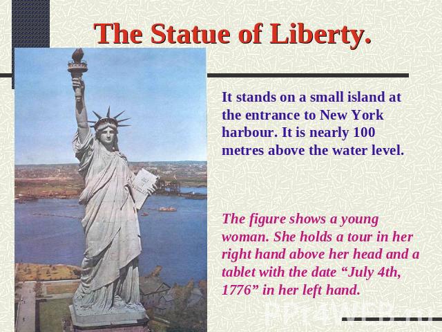 The Statue of Liberty. It stands on a small island at the entrance to New York harbour. It is nearly 100 metres above the water level. The figure shows a young woman. She holds a tour in her right hand above her head and a tablet with the date “July…
