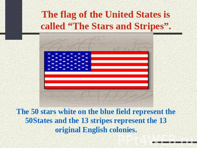 The flag of the United States is called “The Stars and Stripes”. The 50 stars white on the blue field represent the 50States and the 13 stripes represent the 13 original English colonies.