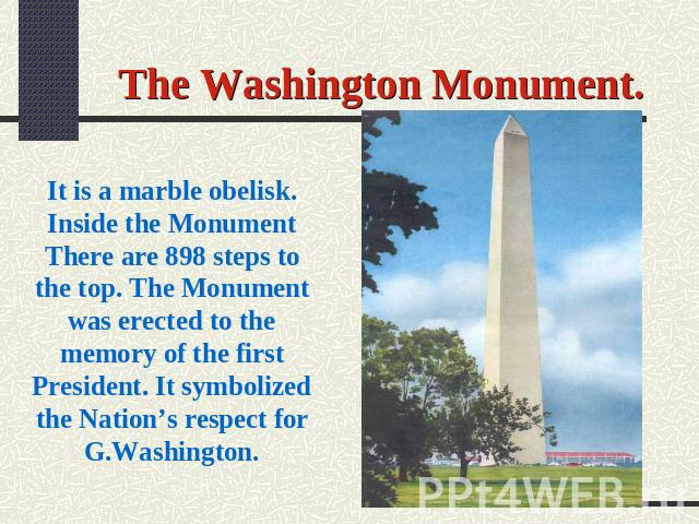 The Washington Monument. It is a marble obelisk. Inside the Monument There are 898 steps to the top. The Monument was erected to the memory of the first President. It symbolized the Nation’s respect for G.Washington.