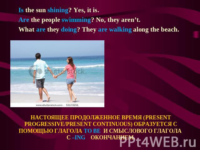 Is the sun shining? Yes, it is. Are the people swimming? No, they aren’t. What are they doing? They are walking along the beach. НАСТОЯЩЕЕ ПРОДОЛЖЕННОЕ ВРЕМЯ (PRESENT PROGRESSIVE/PRESENT CONTINUOUS) ОБРАЗУЕТСЯ С ПОМОЩЬЮ ГЛАГОЛА TO BE И СМЫСЛОВОГО ГЛ…