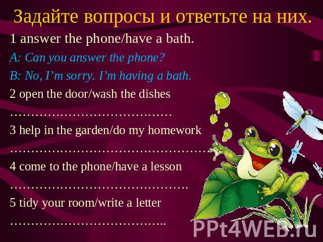 Задайте вопросы и ответьте на них. 1 answer the phone/have a bath. A: Can you answer the phone? B: No, I’m sorry. I’m having a bath. 2 open the door/wash the dishes ………………………………… 3 help in the garden/do my homework ………………………………………… 4 come to the pho…