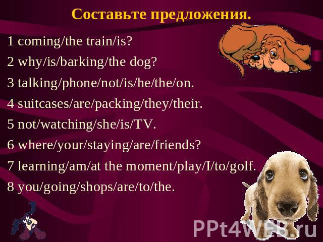 Составьте предложения. 1 coming/the train/is? 2 why/is/barking/the dog? 3 talking/phone/not/is/he/the/on. 4 suitcases/are/packing/they/their. 5 not/watching/she/is/TV. 6 where/your/staying/are/friends? 7 learning/am/at the moment/play/I/to/golf. 8 y…