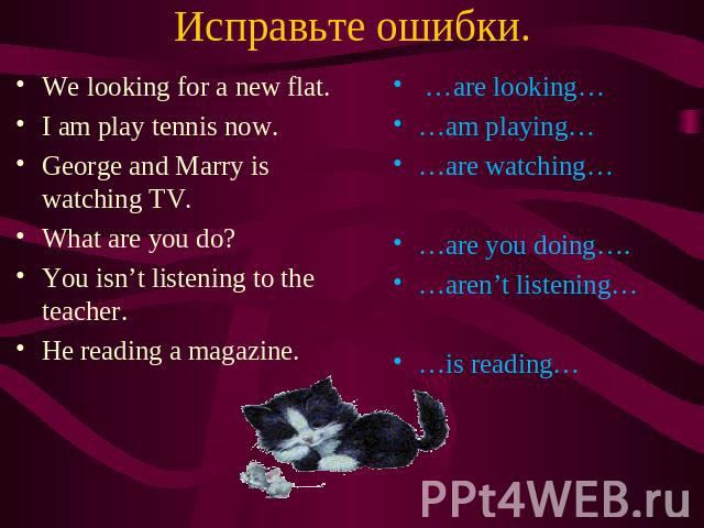 Исправьте ошибки. We looking for a new flat. I am play tennis now. George and Marry is watching TV. What are you do? You isn’t listening to the teacher. He reading a magazine. …are looking… …am playing… …are watching… …are you doing…. …aren’t listen…