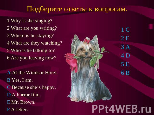 Подберите ответы к вопросам. 1 Why is she singing? 2 What are you writing? 3 Where is he staying? 4 What are they watching? 5 Who is he talking to? 6 Are you leaving now? A At the Windsor Hotel. B Yes, I am. C Because she’s happy. D A horror film. E…