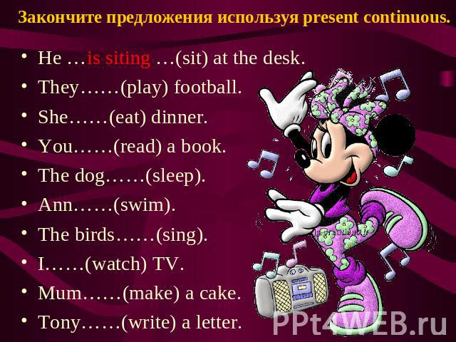 Закончите предложения используя present continuous. He …is siting …(sit) at the desk. They……(play) football. She……(eat) dinner. You……(read) a book. The dog……(sleep). Ann……(swim). The birds……(sing). I……(watch) TV. Mum……(make) a cake. Tony……(write) a …