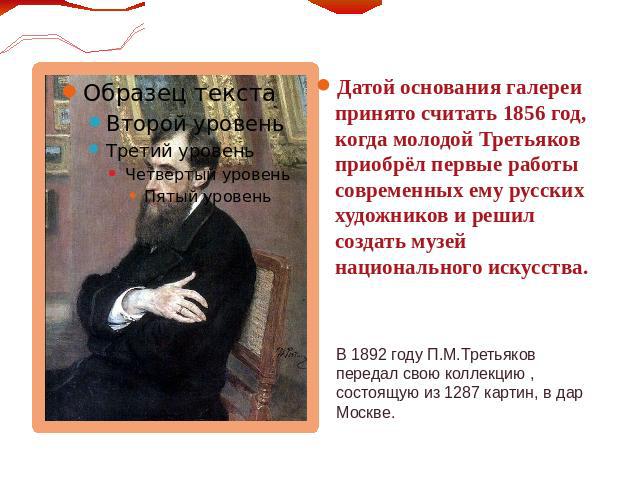 Датой основания галереи принято считать 1856 год, когда молодой Третьяков приобрёл первые работы современных ему русских художников и решил создать музей национального искусства.