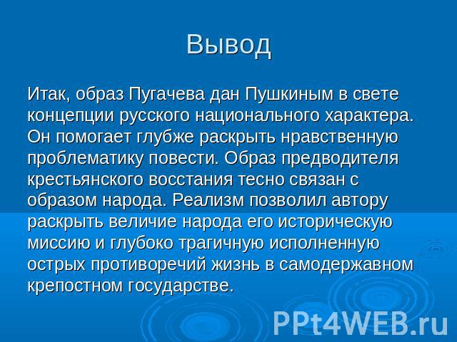 Вывод Итак, образ Пугачева дан Пушкиным в свете концепции русского национального характера. Он помогает глубже раскрыть нравственную проблематику повести. Образ предводителя крестьянского восстания тесно связан с образом народа. Реализм позволил авт…