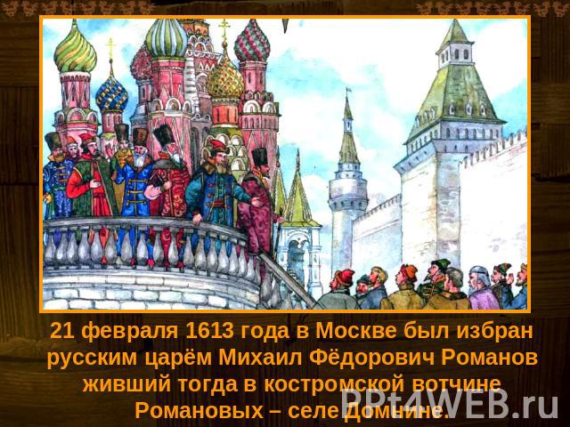 21 февраля 1613 года в Москве был избран русским царём Михаил Фёдорович Романов живший тогда в костромской вотчине Романовых – селе Домнине.