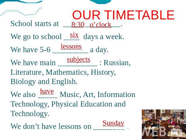 OUR TIMETABLE School starts at _____ _________. We go to school ____ days a week. We have 5-6 _________ a day. We have main __________ : Russian, Literature, Mathematics, History, Biology and English. We also _____ Music, Art, Information Technology…