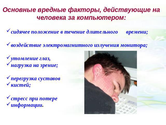 Основные вредные факторы, действующие на человека за компьютером: сидячее положение в течение длительного времени; воздействие электромагнитного излучения монитора; утомление глаз, нагрузка на зрение; перегрузка суставов кистей; стресс при потере ин…