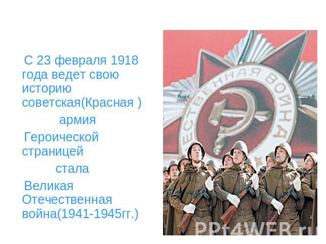 С 23 февраля 1918 года ведет свою историю советская(Красная ) армия Героической страницей стала Великая Отечественная война(1941-1945гг.)