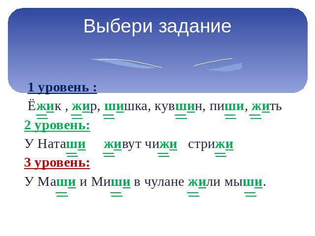 Выбери задание 1 уровень : Ёжик , жир, шишка, кувшин, пиши, жить 2 уровень: У Наташи живут чижи стрижи 3 уровень: У Маши и Миши в чулане жили мыши.