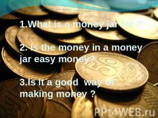 1.What is a money jar for ? 2. Is the money in a money jar easy money? 3.Is it a