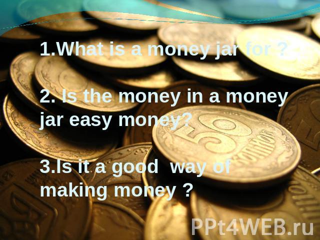 1.What is a money jar for ? 2. Is the money in a money jar easy money? 3.Is it a good way of making money ?