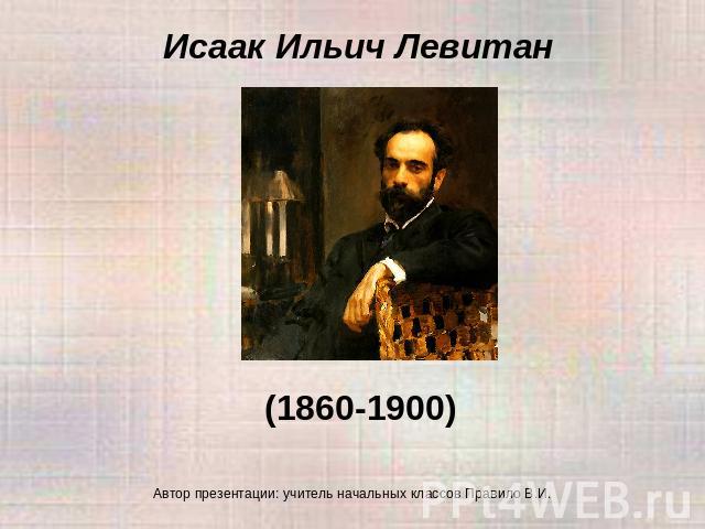 Исаак Ильич Левитан (1860-1900) Автор презентации: учитель начальных классов Правило В.И.