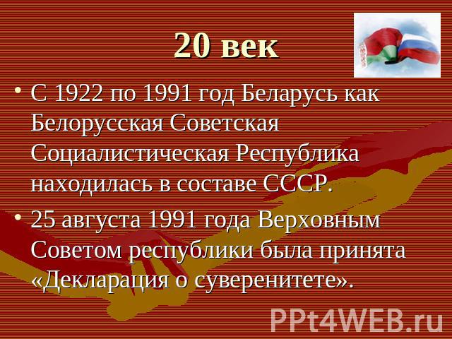 С 1922 по 1991 год Беларусь как Белорусская Советская Социалистическая Республика находилась в составе СССР. 25 августа 1991 года Верховным Советом республики была принята «Декларация о суверенитете».