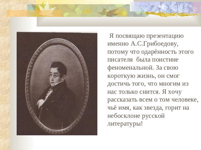 Я посвящаю презентацию именно А.С.Грибоедову, потому что одарённость этого писателя была поистине феноменальной. За свою короткую жизнь, он смог достичь того, что многим из нас только снится. Я хочу рассказать всем о том человеке, чьё имя, как звезд…
