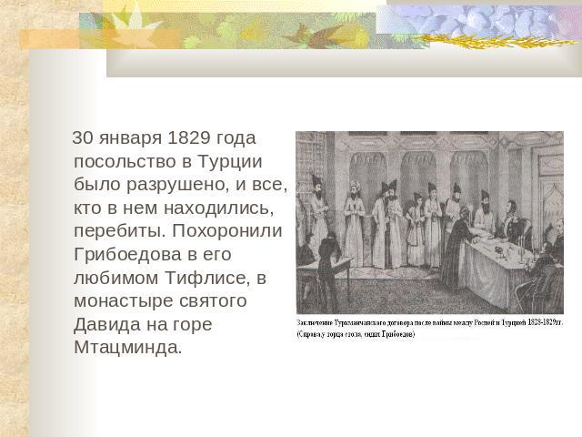 30 января 1829 года посольство в Турции было разрушено, и все, кто в нем находились, перебиты. Похоронили Грибоедова в его любимом Тифлисе, в монастыре святого Давида на горе Мтацминда.