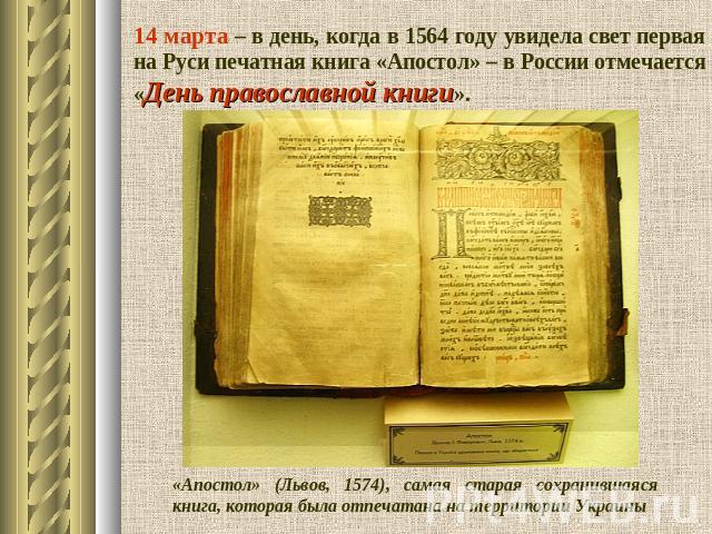 14 марта – в день, когда в 1564 году увидела свет первая на Руси печатная книга «Апостол» – в России отмечается «День православной книги». «Апостол» (Львов, 1574), самая старая сохранившаяся книга, которая была отпечатана на территории Украины