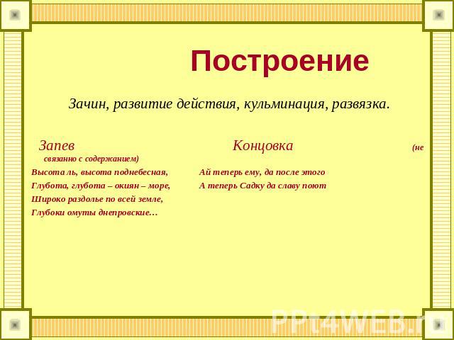 Построение Зачин, развитие действия, кульминация, развязка. Запев Концовка (не связанно с содержанием) Высота ль, высота поднебесная, Ай теперь ему, да после этого Глубота, глубота – окиян – море, А теперь Садку да славу поют Широко раздолье по всей…