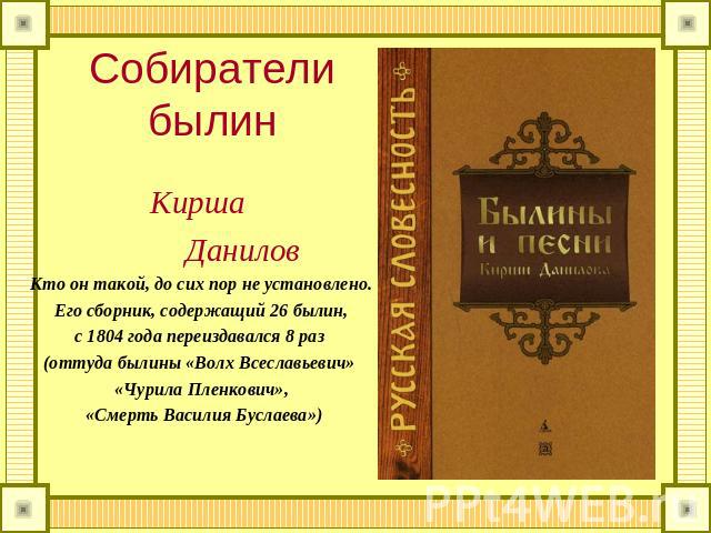 Собиратели былин Кирша Данилов Кто он такой, до сих пор не установлено. Его сборник, содержащий 26 былин, с 1804 года переиздавался 8 раз (оттуда былины «Волх Всеславьевич» «Чурила Пленкович», «Смерть Василия Буслаева»)