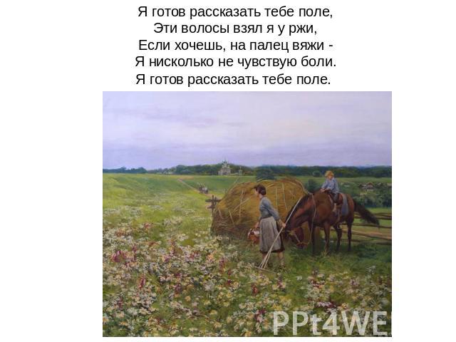 Я готов рассказать тебе поле,Эти волосы взял я у ржи,Если хочешь, на палец вяжи -Я нисколько не чувствую боли.Я готов рассказать тебе поле. 