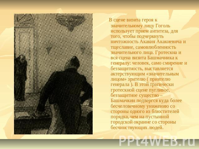 В сцене визита героя к значительному лицу Гоголь использует прием антитеза, для того, чтобы подчеркнуть ничтожность Акакия Акакиевича и тщеславие, самовлюбленность значительного лица. Гротескна и вся сцена визита Башмачника к генералу: человек, само…
