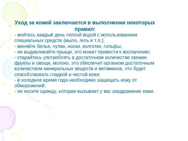 Уход за кожей заключается в выполнении некоторых правил: - мойтесь каждый день теплой водой с использованием специальных средств (мыло, гель и т.п.); - меняйте белье, чулки, носки, колготки, гольфы; - не выдавливайте прыщи, это может привести к восп…