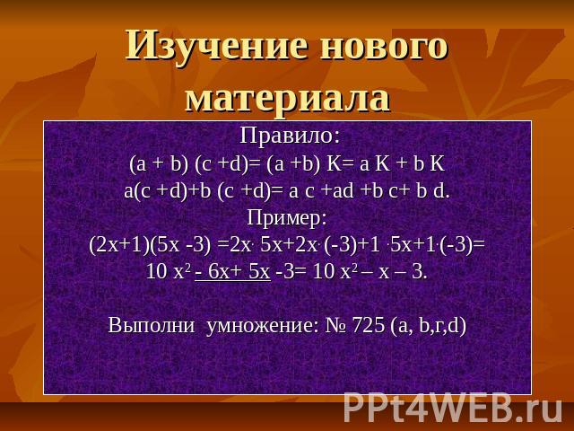 Изучение нового материала Правило: (а + b) (с +d)= (а +b) К= а К + b К а(с +d)+b (c +d)= а с +ad +b c+ b d. Пример: (2х+1)(5х -3) =2х. 5х+2х. (-3)+1 .5х+1.(-3)= 10 х2 - 6х+ 5х -3= 10 х2 – х – 3. Выполни умножение: № 725 (а, b,г,d)